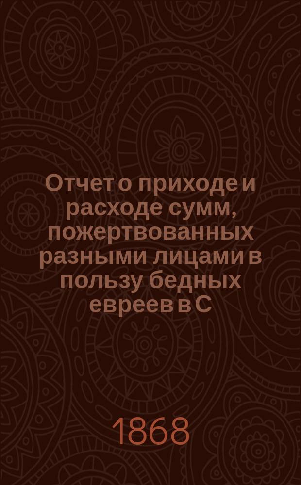 Отчет о приходе и расходе сумм, пожертвованных разными лицами в пользу бедных евреев в С.-Петербурге на праздник пасхи... ...1873 г.