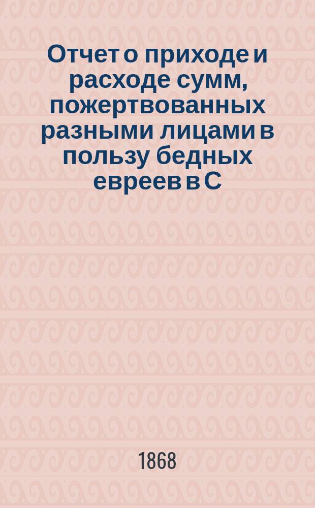 Отчет о приходе и расходе сумм, пожертвованных разными лицами в пользу бедных евреев в С.-Петербурге на праздник пасхи... ...1878 г.