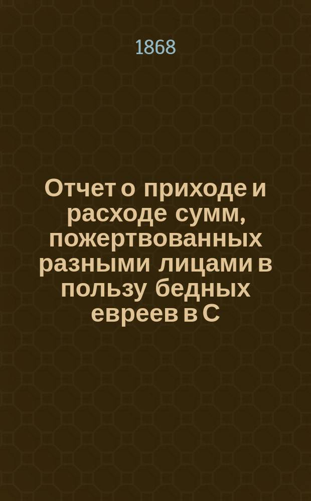 Отчет о приходе и расходе сумм, пожертвованных разными лицами в пользу бедных евреев в С.-Петербурге на праздник пасхи... ...1885 г.