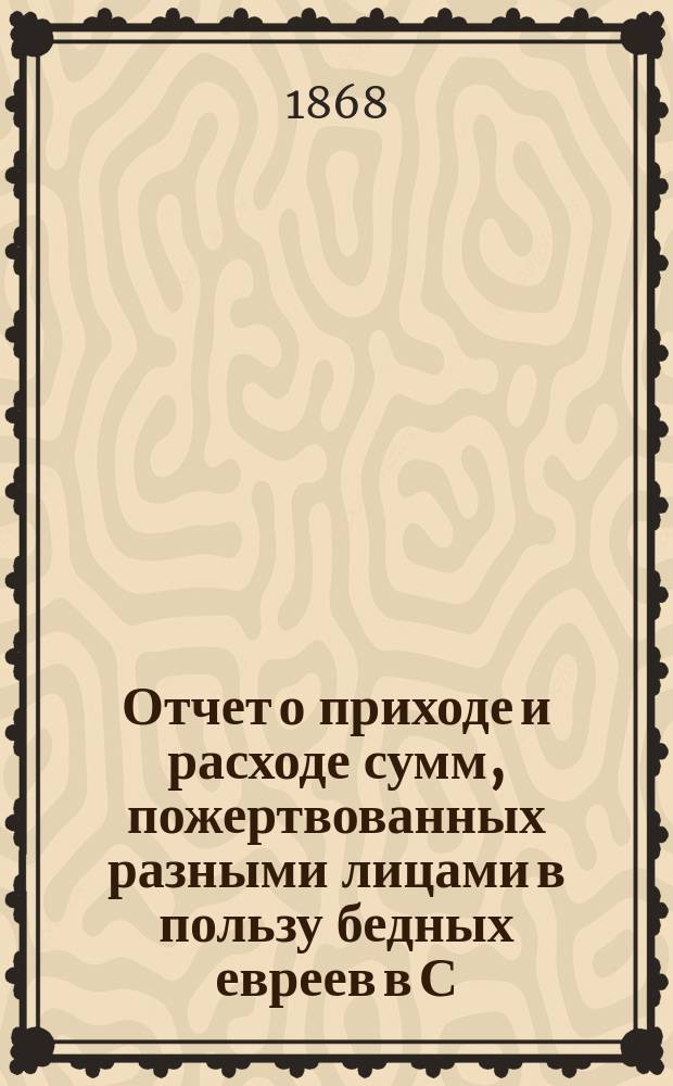 Отчет о приходе и расходе сумм, пожертвованных разными лицами в пользу бедных евреев в С.-Петербурге на праздник пасхи... ...1893 г.