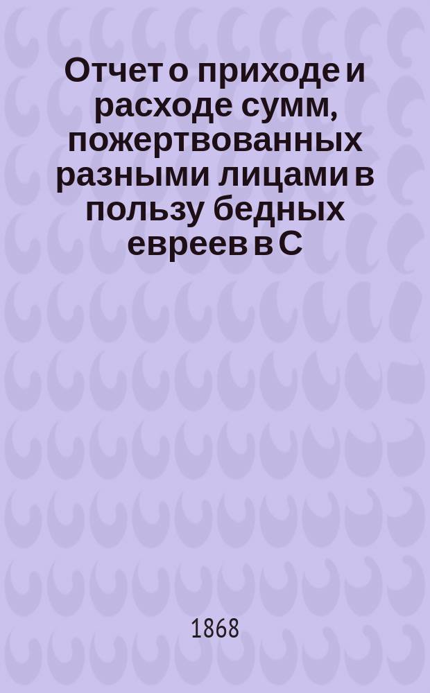 Отчет о приходе и расходе сумм, пожертвованных разными лицами в пользу бедных евреев в С.-Петербурге на праздник пасхи... ...1894 г.