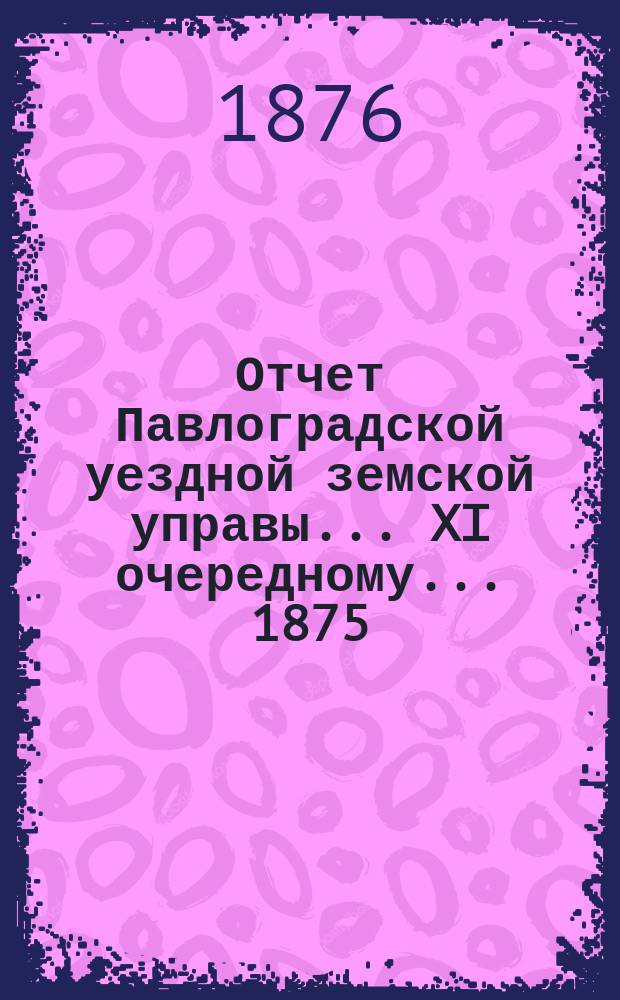 Отчет Павлоградской уездной земской управы... XI очередному... 1875/76 года