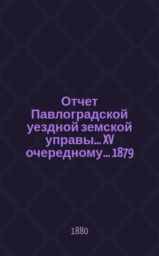 Отчет Павлоградской уездной земской управы... XV очередному... 1879/80 года