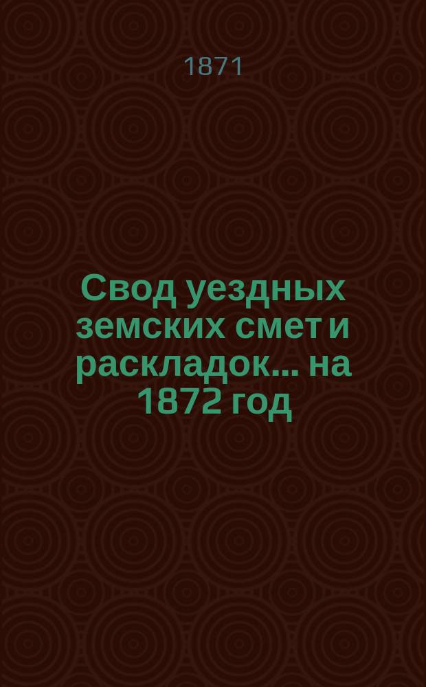 Свод уездных земских смет и раскладок... ... на 1872 год