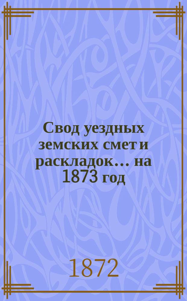 Свод уездных земских смет и раскладок... ... на 1873 год