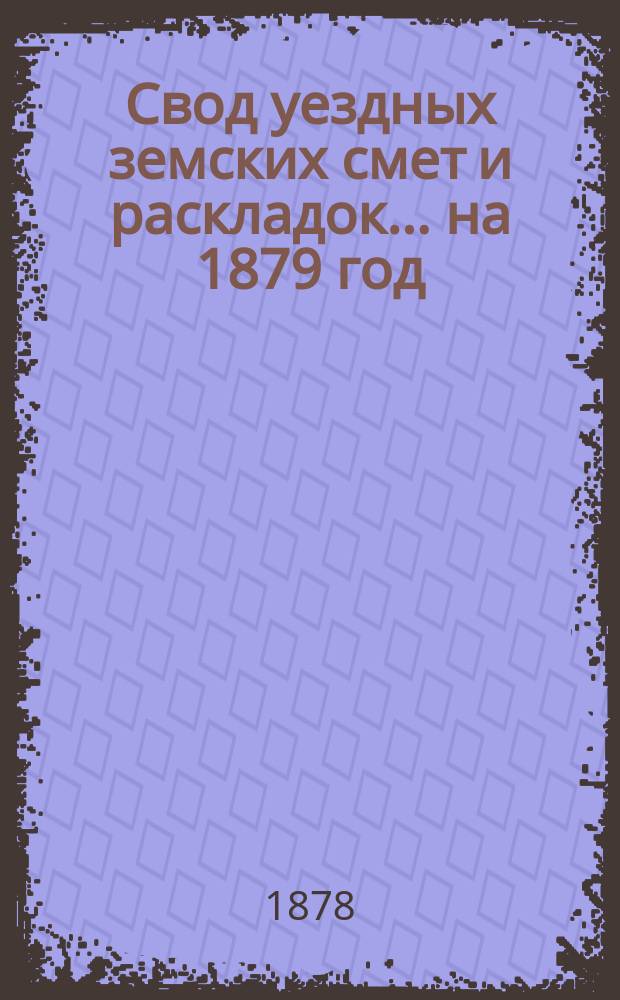 Свод уездных земских смет и раскладок... ... на 1879 год