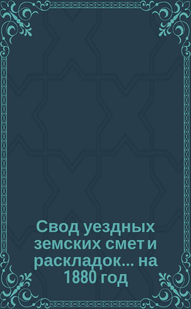 Свод уездных земских смет и раскладок... ... на 1880 год
