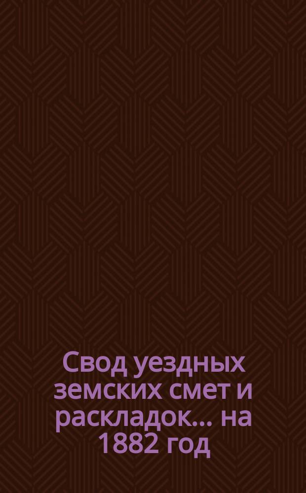 Свод уездных земских смет и раскладок... ... на 1882 год