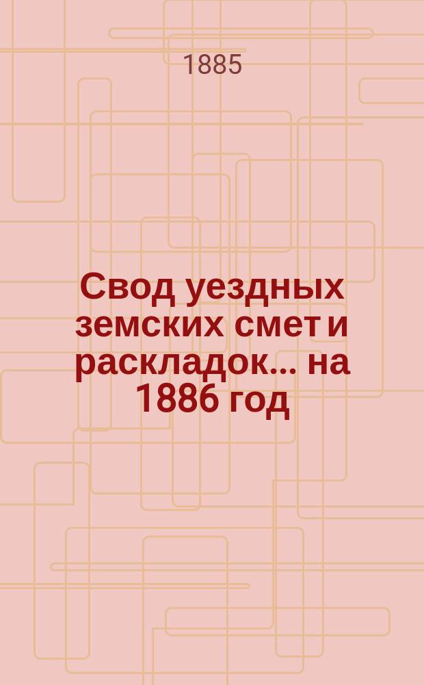 Свод уездных земских смет и раскладок... ... на 1886 год
