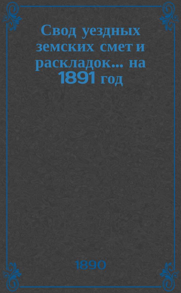Свод уездных земских смет и раскладок... ... на 1891 год