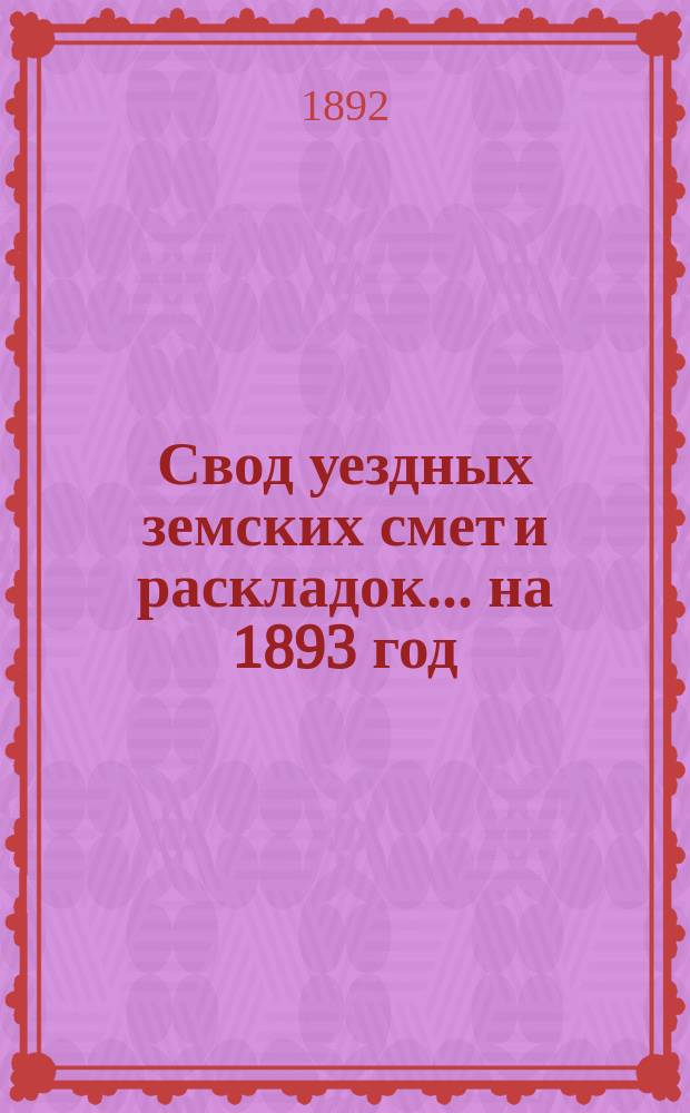 Свод уездных земских смет и раскладок... ... на 1893 год