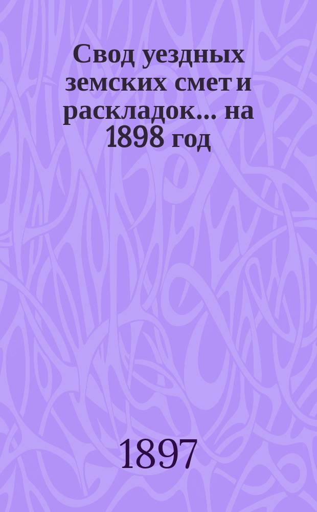 Свод уездных земских смет и раскладок... ... на 1898 год