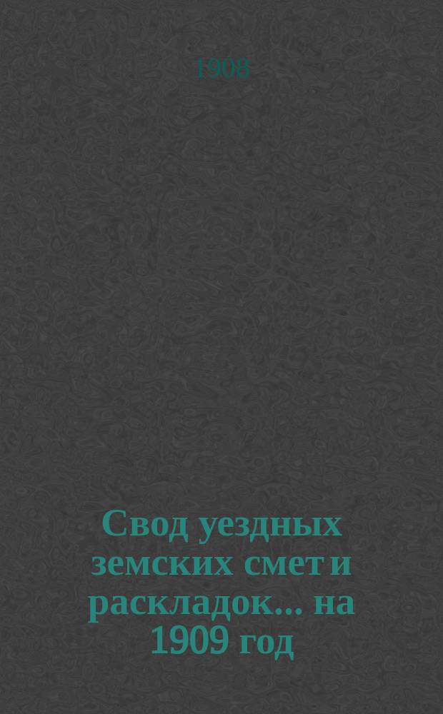 Свод уездных земских смет и раскладок... ... на 1909 год