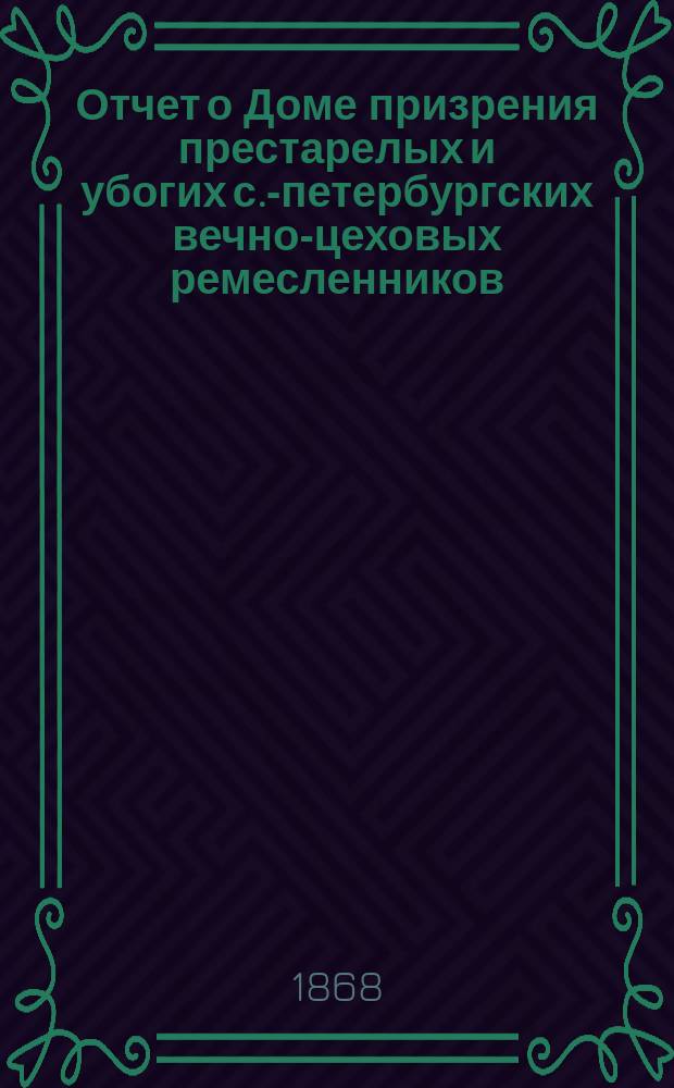 Отчет о Доме призрения престарелых и убогих с.-петербургских вечно-цеховых ремесленников... ... за 1867 год