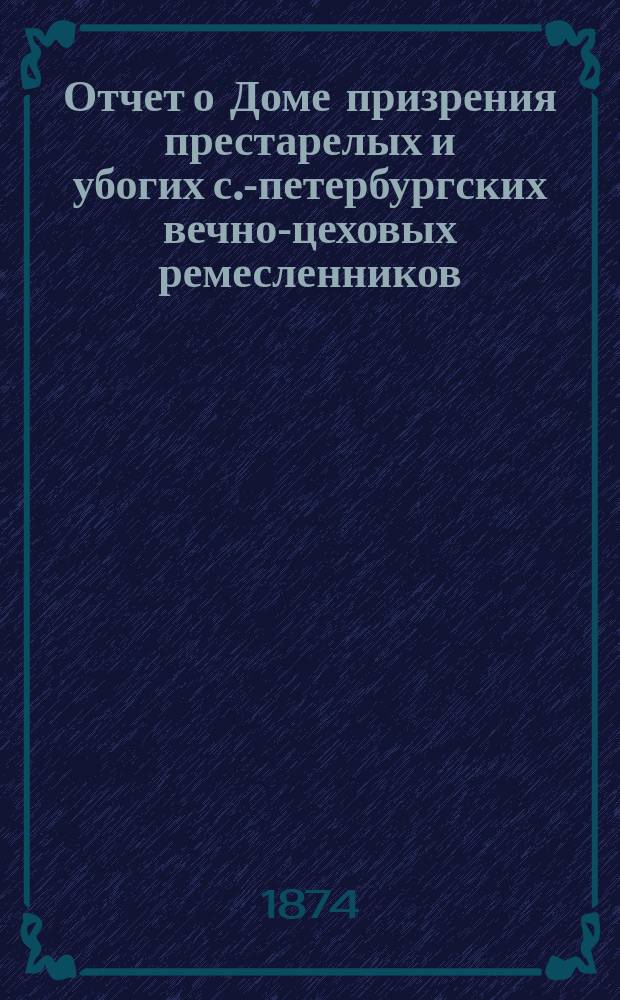 Отчет о Доме призрения престарелых и убогих с.-петербургских вечно-цеховых ремесленников... ... за 1873 год