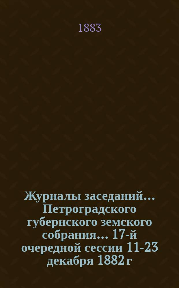 Журналы заседаний... Петроградского губернского земского собрания... 17-й очередной сессии 11-23 декабря 1882 г.