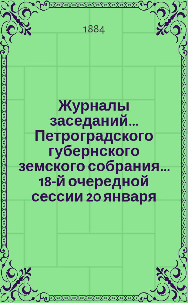 Журналы заседаний... Петроградского губернского земского собрания... 18-й очередной сессии 20 января - 2 февраля 1884 г.