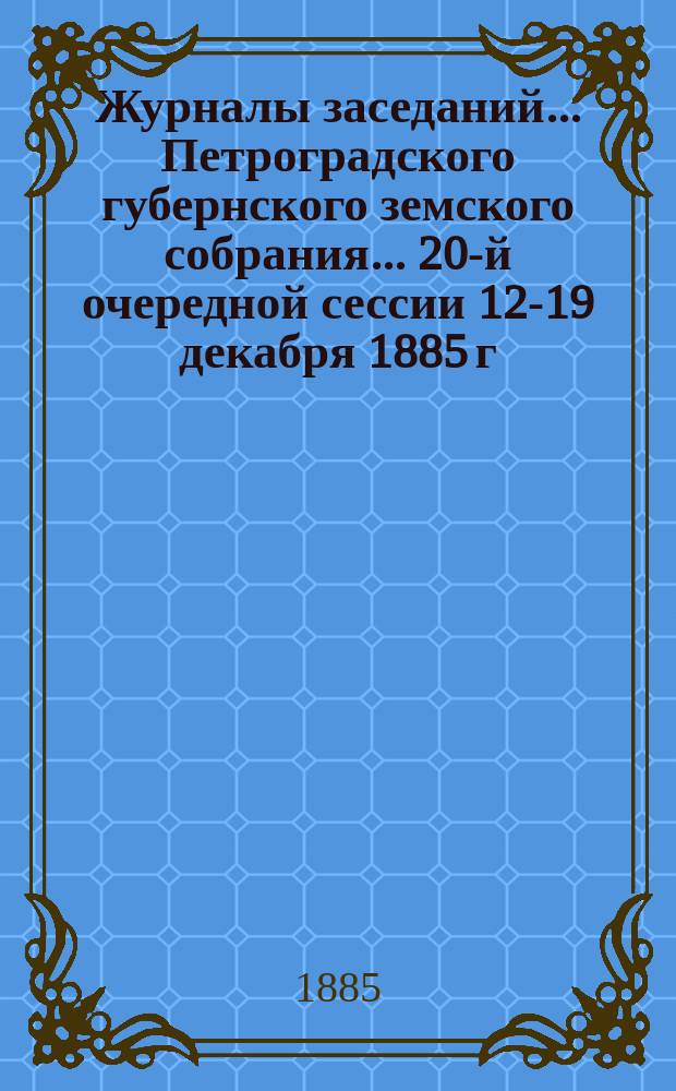 Журналы заседаний... Петроградского губернского земского собрания... 20-й очередной сессии 12-19 декабря 1885 г.