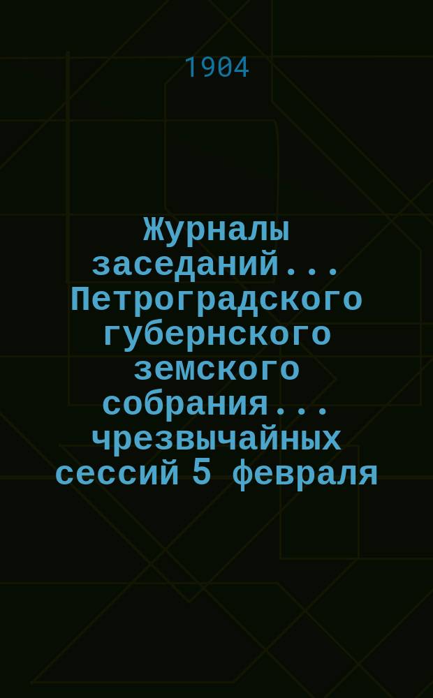 Журналы заседаний... Петроградского губернского земского собрания... чрезвычайных сессий 5 февраля, 20 марта и 30 апреля 1904