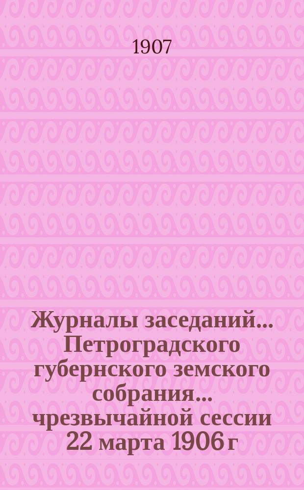 Журналы заседаний... Петроградского губернского земского собрания... чрезвычайной сессии 22 марта 1906 г. и 41-й очередной сессии 20 ноября - 15 декабря 1906 г.