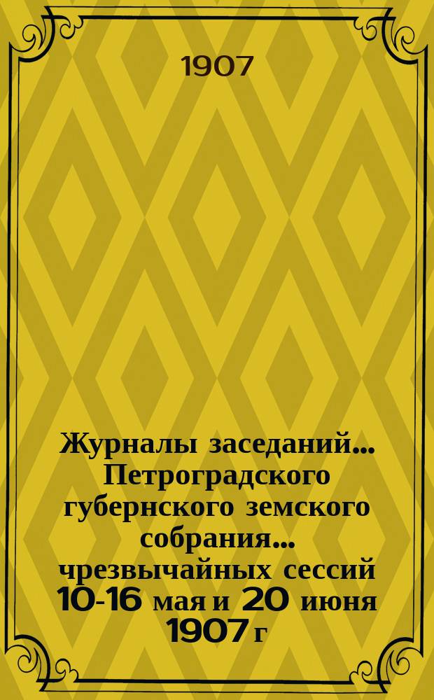 Журналы заседаний... Петроградского губернского земского собрания... чрезвычайных сессий 10-16 мая и 20 июня 1907 г. и соединенного заседания С.-Петербургского губернского земского собрания и С.-Петербургской городской думы 16 мая 1907 г.