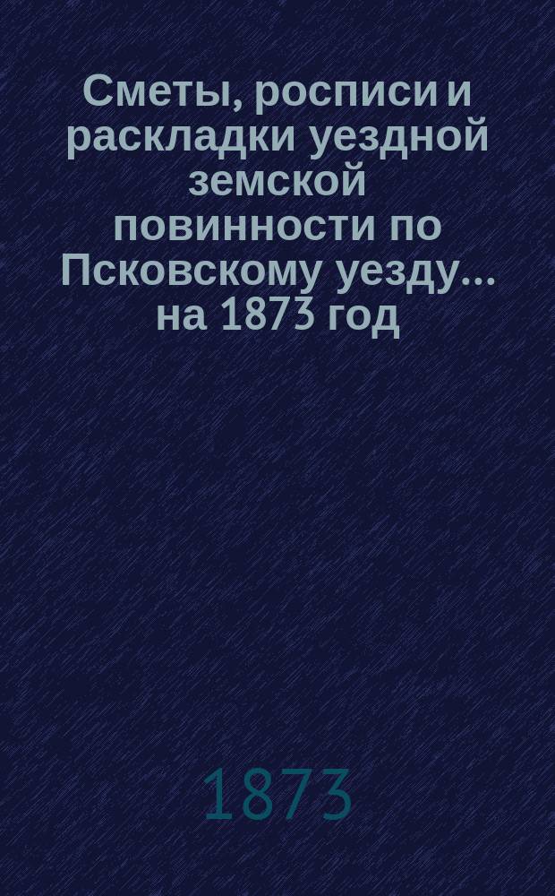 Сметы, росписи и раскладки уездной земской повинности по Псковскому уезду... на 1873 год