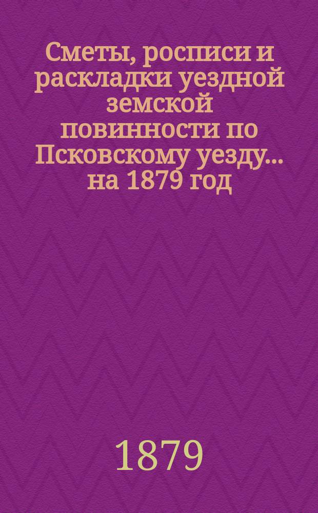 Сметы, росписи и раскладки уездной земской повинности по Псковскому уезду... на 1879 год