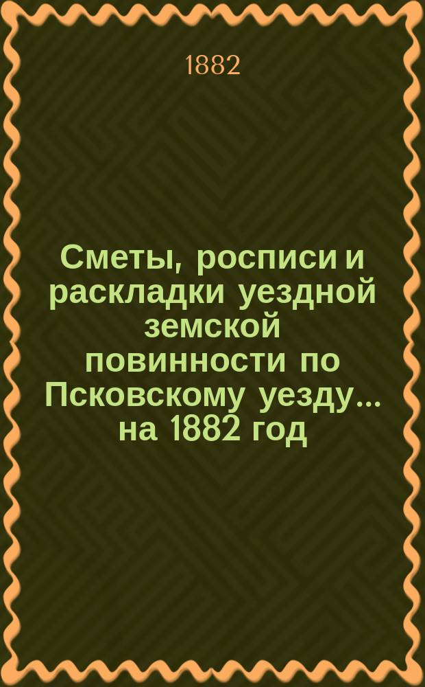 Сметы, росписи и раскладки уездной земской повинности по Псковскому уезду... на 1882 год