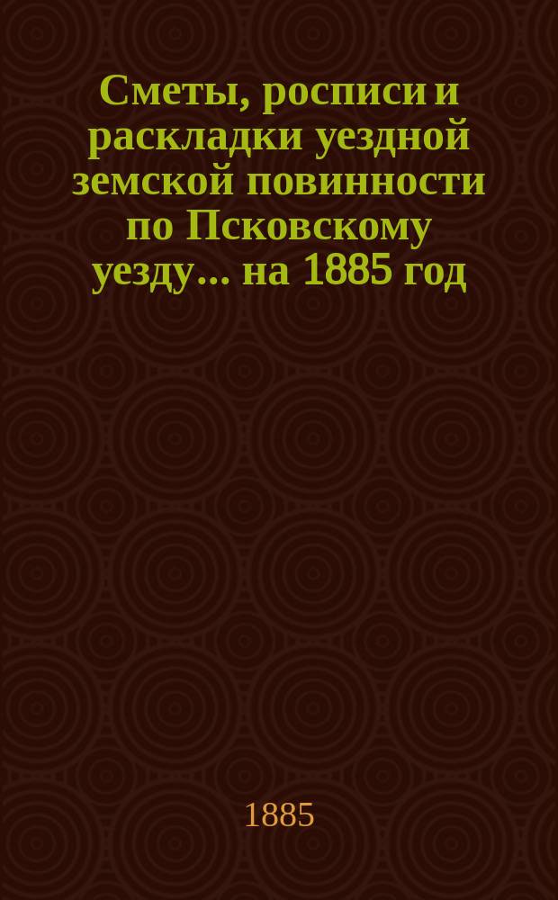 Сметы, росписи и раскладки уездной земской повинности по Псковскому уезду... на 1885 год