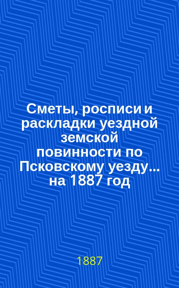 Сметы, росписи и раскладки уездной земской повинности по Псковскому уезду... на 1887 год
