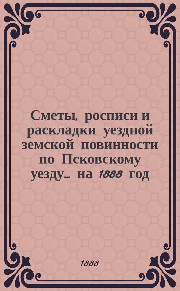 Сметы, росписи и раскладки уездной земской повинности по Псковскому уезду... на 1888 год
