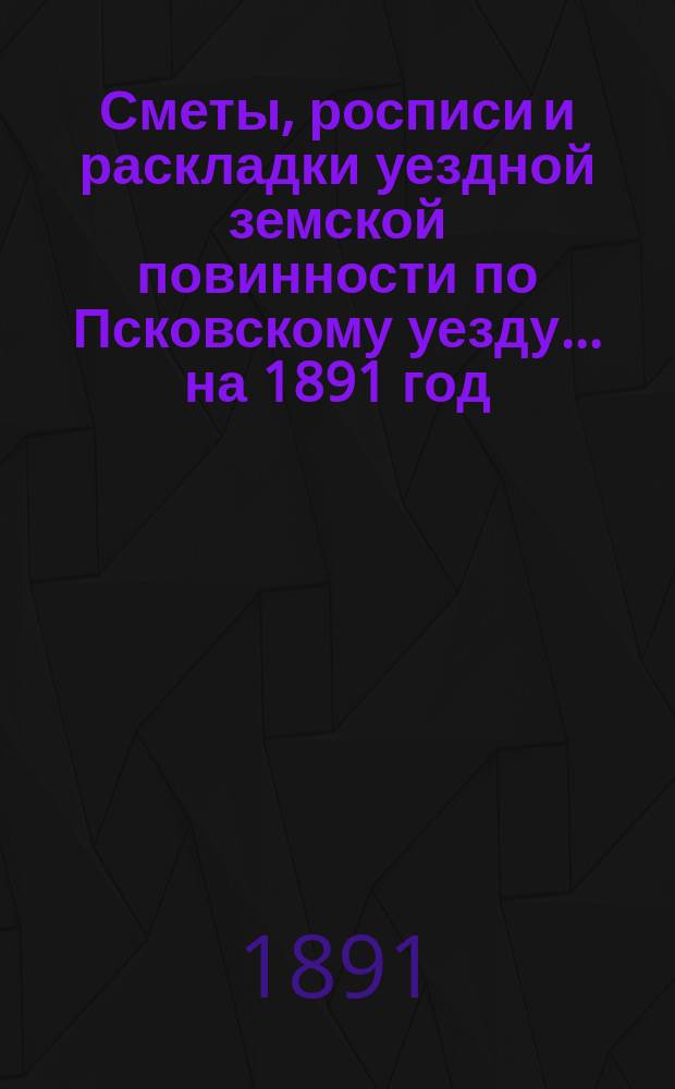 Сметы, росписи и раскладки уездной земской повинности по Псковскому уезду... на 1891 год