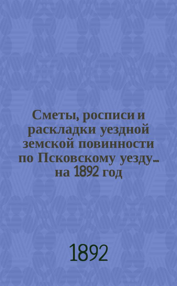 Сметы, росписи и раскладки уездной земской повинности по Псковскому уезду... на 1892 год