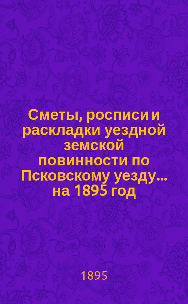 Сметы, росписи и раскладки уездной земской повинности по Псковскому уезду... на 1895 год