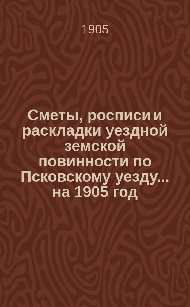 Сметы, росписи и раскладки уездной земской повинности по Псковскому уезду... на 1905 год