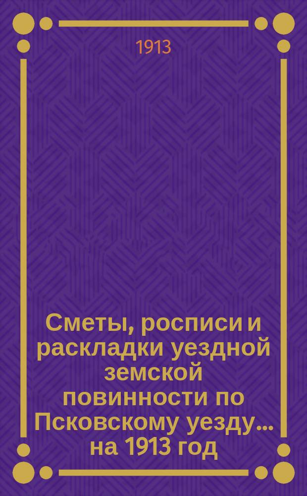 Сметы, росписи и раскладки уездной земской повинности по Псковскому уезду... на 1913 год
