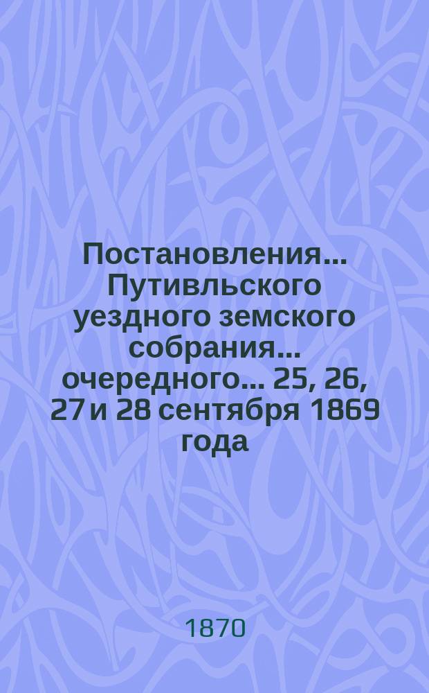 Постановления... Путивльского уездного земского собрания... очередного... 25, 26, 27 и 28 сентября 1869 года