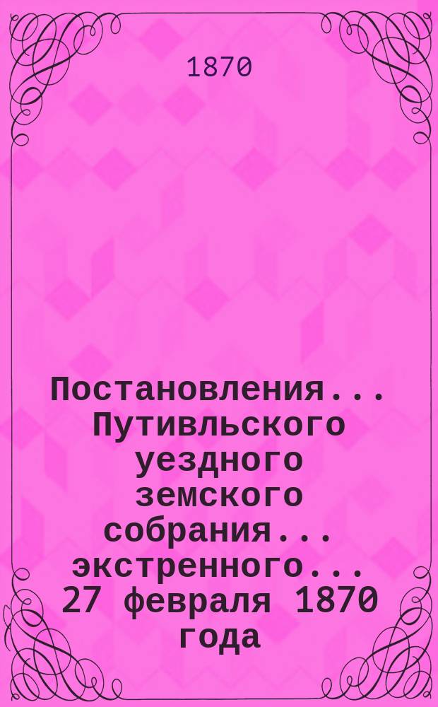 Постановления... Путивльского уездного земского собрания... экстренного... 27 февраля 1870 года