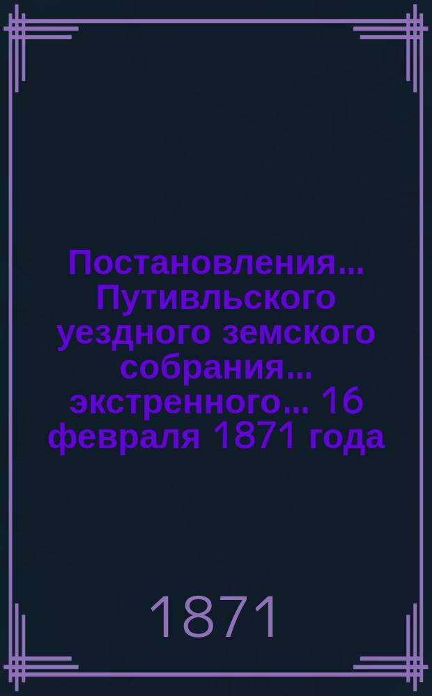 Постановления... Путивльского уездного земского собрания... экстренного... 16 февраля 1871 года