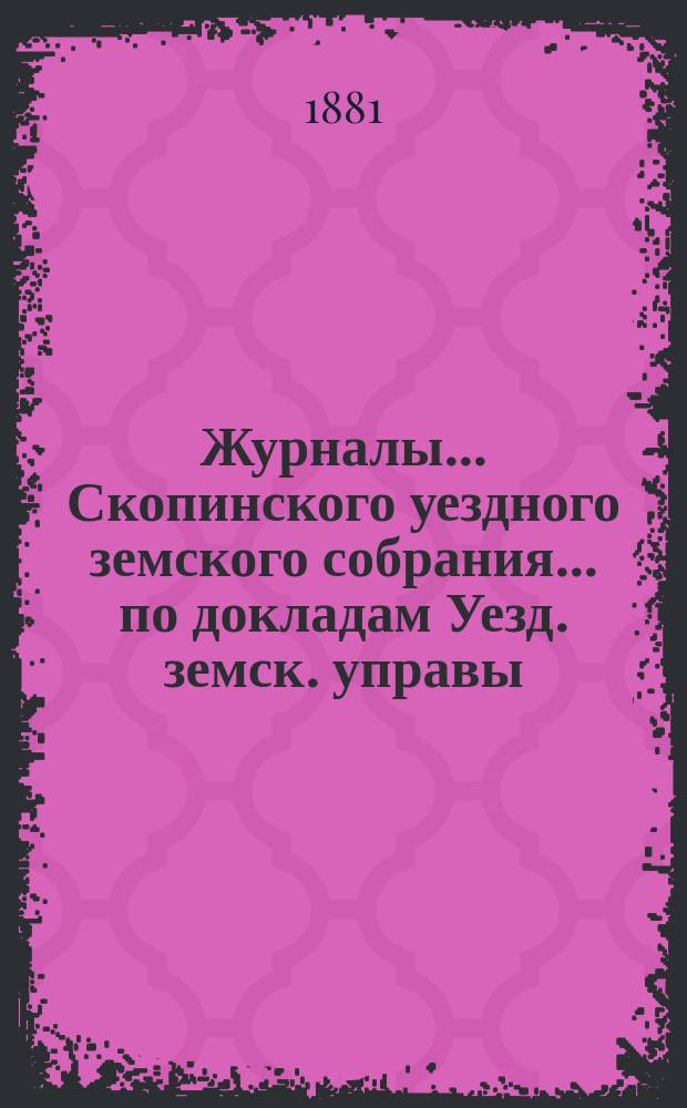 Журналы... Скопинского уездного земского собрания. ... по докладам Уезд. земск. управы : ... по докладам Уезд. земск. управы, с приложениями, состоявшиеся 4-го и 5-го марта 1881 года