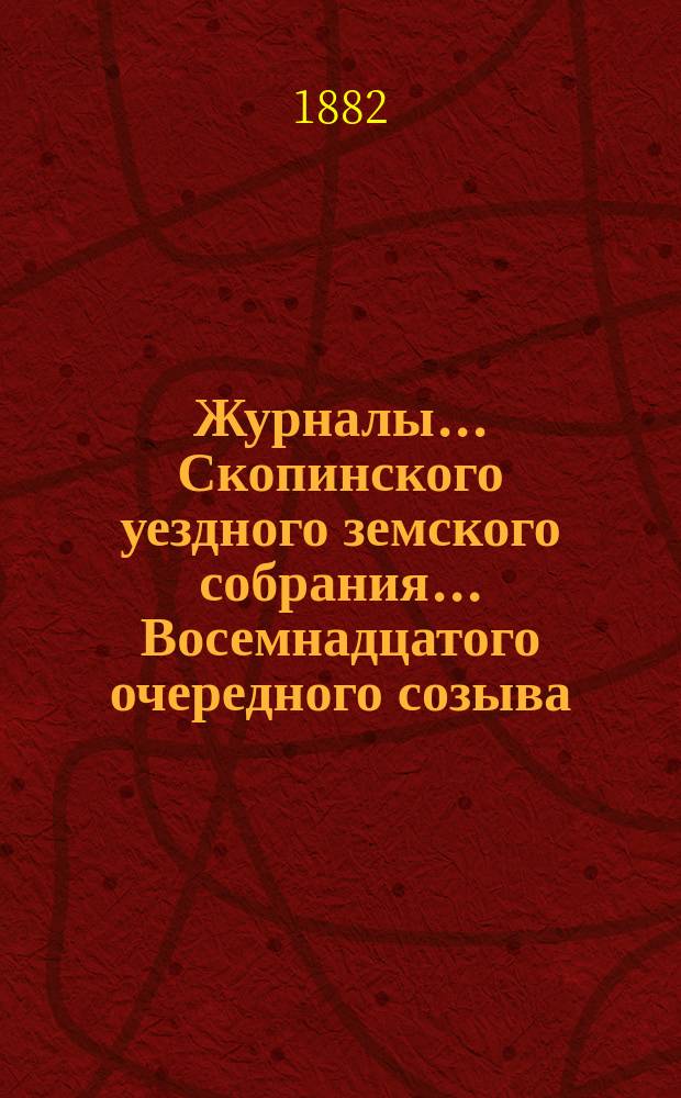 Журналы... Скопинского уездного земского собрания. ... Восемнадцатого очередного созыва, 1882 года