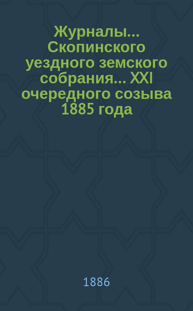 Журналы... Скопинского уездного земского собрания. ... XXI очередного созыва 1885 года : ... XXI очередного созыва 1885 года [и чрезвычайного созыва 3-го марта 1886 года]