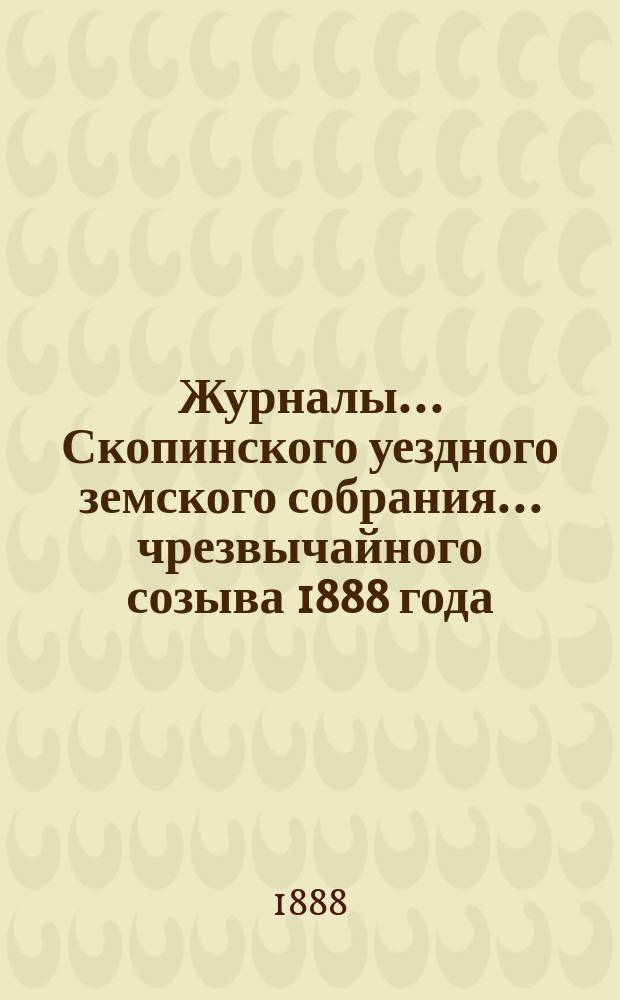 Журналы... Скопинского уездного земского собрания. ... чрезвычайного созыва 1888 года