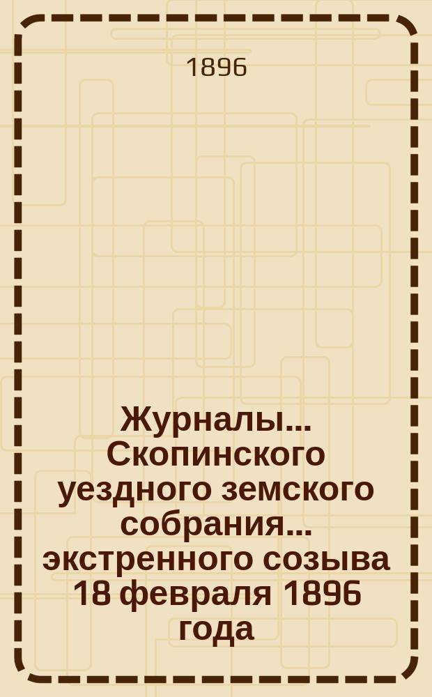 Журналы... Скопинского уездного земского собрания. ... экстренного созыва 18 февраля 1896 года