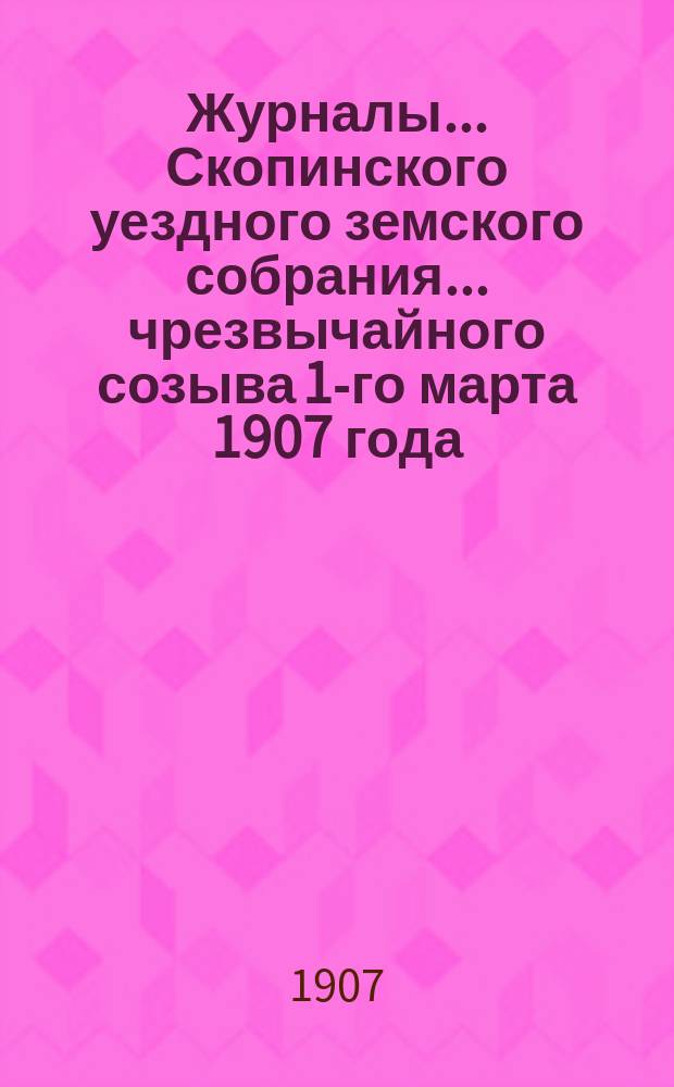 Журналы... Скопинского уездного земского собрания. ... чрезвычайного созыва 1-го марта 1907 года