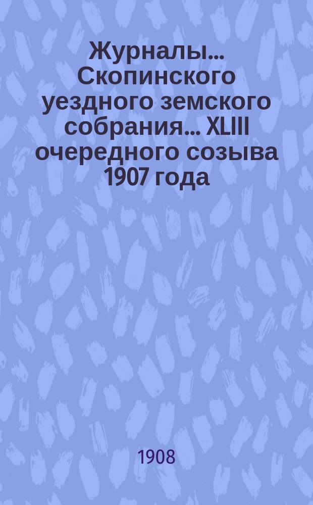 Журналы... Скопинского уездного земского собрания. ... XLIII очередного созыва 1907 года
