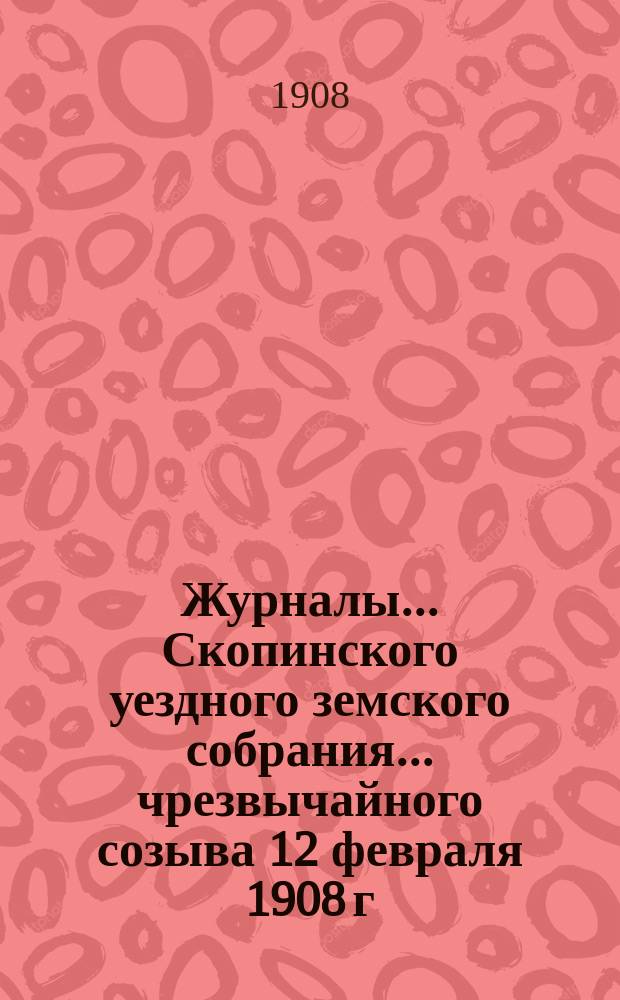 Журналы... Скопинского уездного земского собрания. ... чрезвычайного созыва 12 февраля 1908 г.