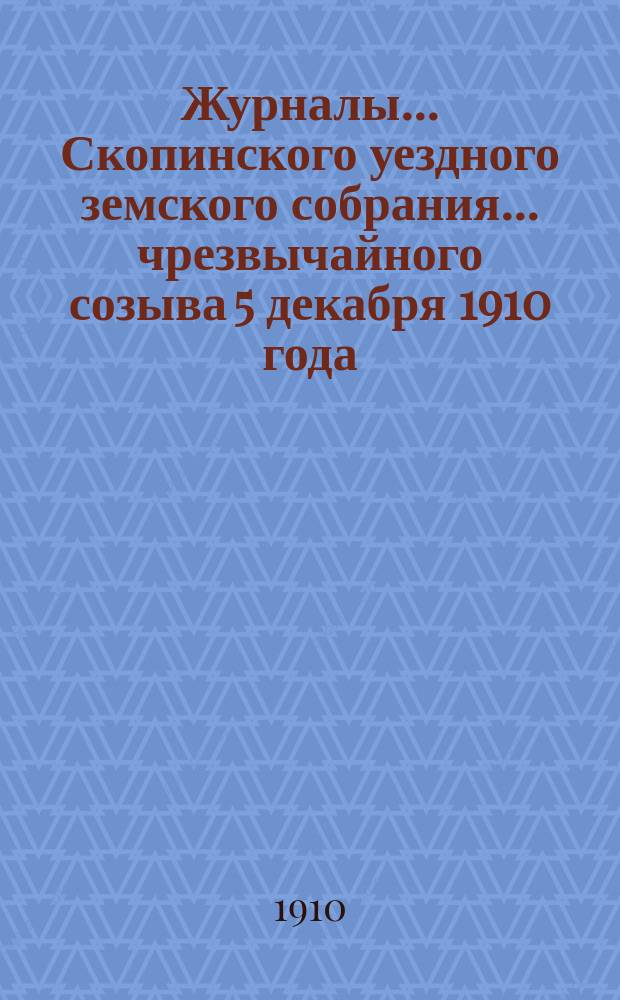 Журналы... Скопинского уездного земского собрания. ... чрезвычайного созыва 5 декабря 1910 года