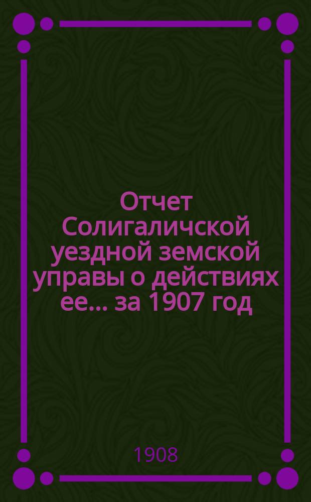 Отчет Солигаличской уездной земской управы о действиях ее... ... за 1907 год