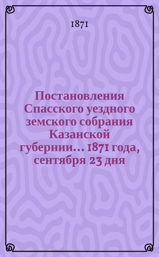 Постановления Спасского уездного земского собрания Казанской губернии... 1871 года, сентября 23 дня